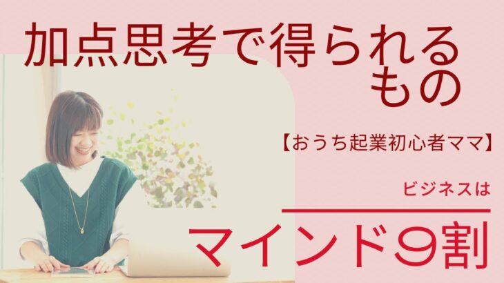 【おうち起業初心者ママ】ビジネスはマインド9割　　加点思考で得られるもの