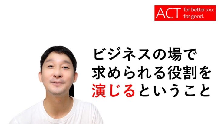 人生で大切な「ACT」という概念　～ビジネスシーンでは見られていることを意識して、お芝居・演技を含んだ立ち居振る舞いをしましょうよ、っていう話