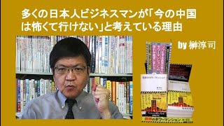 多くの日本人ビジネスマンが「今の中国は怖くて行けない」と考えている理由　by 榊淳司