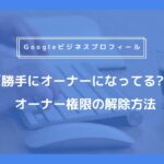 勝手にGoogleビジネスプロフィールのオーナーになってしまった時のオーナー権限の解除方法